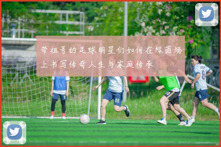 带祖号的足球明星们如何在绿茵场上书写传奇人生与家庭传承